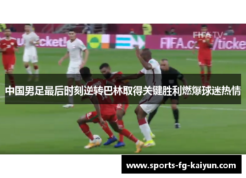 中国男足最后时刻逆转巴林取得关键胜利燃爆球迷热情