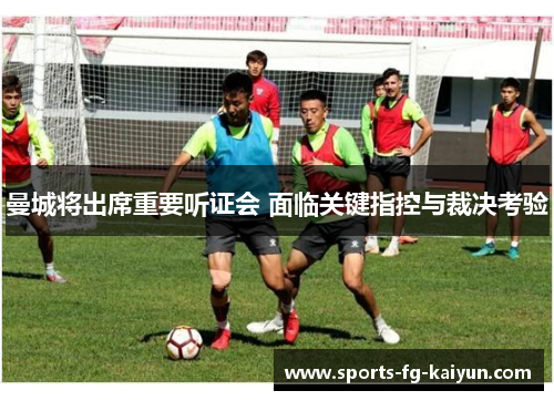 曼城将出席重要听证会 面临关键指控与裁决考验 曼城将出席重要听证会 面临关键指控与裁决考验