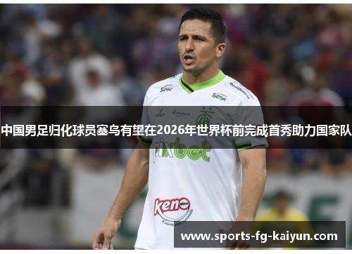 中国男足归化球员塞鸟有望在2026年世界杯前完成首秀助力国家队